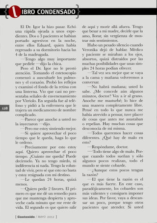 IBRO CONDENSADO

    El Dr. Igor la hizo pasar. Echó       de aquí y morír allá afuera. Tengo
una rápida ojeada a unos expe-            que besar a mi madre, decirle que la
dientes. Dos o 3 pacientes se habían      amo, Uorar, sin vergíienza de mos-
portado agresivos en la noche,            trar mis sentimientos.
entre eUos Eduard, quien había               Hubo un pesado silencio cuando
regresado a su dormitorío hacia las       Veronika dejó de hablar. Médico
4 de la madrugada.                        y paciente se miraban a los ojos,
    —Tengo algo muy importante            absortos, quizá distraídos por las
que pedirle —dijo la chica.               muchas posibilidades que unas sim-
    Pero el Dr. Igor no le prestó         ples 24 horas podían ofrecer.
atención. Tomanclo el estetoscopio           —Tal vez sea mejor que se vaya
comenzó a auscultarle los pulmo-          a la cama y mañana volveremos a
nes y el corazón. Probó los reflejos      conversar.
y examinó el fondo de la retina con          —No habrá mañana; usted lo
una linterna. Vio que casi no pre-        sabe. ¿Me concede aún algunos
sentaba señales de envenenamiento         minutos, doctor? Voy a ir al grano.
por Vitriolo. En seguida fue al telé-     Anoche me masturbé; lo hice de
fono y pidió a la enfermera que le        una manera completamente libre.
trajera un medicamento de nombre          Pensé en todo lo que nunca me
complicado.                               había atrevido a pensar, tuve placer
    —Parece que anoche a usted no         de cosas que antes me asustaban
la inyectaron —dijo.                      o repelían. Hay muchas cosas que
    —Pero me estoy sintiendo mejor.       desconocía de mí misma.
    —Si quiere aprovechar el poco            —Todos queremos hacer cosas
tiempo que le queda, haga lo que          diferentes. ¿Qué hay de malo en
le ordeno.                                esto?
    —Precisamente por esto estoy              —Respóndame, doctor.
aquí. Quiero aprovechar el poco              —Todo tiene algo de malo. Por-
dempo. ¿Cuánto me queda? Puede            que cuando todos sueñan y sólo
decírmelo. Ya no tengo miedo, ni          algunos pocos realizan, todo el
indiferencia ni nada. Tengo la volun-     mundo se siente cobarde.
tad de vivir, pero sé que esto no basta       —¿Aunque estos pocos tengan
y estoy resignada con mi destino.         la razón?
    —Le quedan 24 horas, quizá                —El que dene la razón es el
menos.                                    que es más fuerte. En este caso,
    —Quiero pedir 2 favores. El prí-      paradójicamente, los cobardes son
mero es que me dé un remedio para         más valientes y consiguen imponer
que me mantenga despierta y apro-         sus ideas. Por favor, vaya a descan-
veche cada minuto que me reste de         sar un poco, porque tengo otros
vida. El segundo es que quiero salir      pacientes que atender. Si usted

[ Contenido / M Y 2012 )
               AO
 