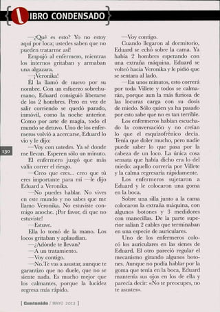 IBRO CONDENSADO

   —¿Qué es esto? Yo no estoy            —Voy contigo.
aquí por loca; ustedes saben que no      Guando llegaron al dormitorio,
pueden tratarme así!                  Eduard se echó sobre la cama. Ya
    Empujó al enfermero, mientras     había 2 hombres esperando con
los internos gritaban y armaban       una extraña máquina. Eduard se
una algazara.                         volteó hacia Veronika y le pidió que
    —¡Veronika!                       se sentara al lado.
    El la llamó de nuevo por su          —En unos minutos, esto correrá
nombre. Gon un esfuerzo sobrehu-      por toda Villete y todos se calma-
mano, Eduard consiguió liberarse      rán, porque aun la más furiosa de
de los 2 hombres. Pero en vez de      las locuras carga con su dosis
salir corriendo se quedó parado,      de miedo. Sólo quien ya ha pasado
inmóvil, como la noche anterior.      por esto sabe que no es tan terrible.
Gomo por arte de magia, todo el          Los enfermeros habían escucha-
mundo se detuvo. Uno de los enfer-    do la conversación y no creían
meros volvió a acercarse, Eduard lo   lo que el esquizofrénico decía.
vio y le dijo:                        Tenía que doler mucho, pero nadie
    —Voy con ustedes. Ya sé donde     puede saber lo que pasa por la
me llevan. Esperen sólo un minuto.    cabeza de un loco. La única cosa
    El enfermero juzgó que más        sensata que había dicho era lo del
valía correr el riesgo.               miedo: aquello correria por Villete
    —Greo que eres... creo que tú     y la calma regresaría rápidamente.
eres importante para mi —le dijo          Los enfermeros sujetaron a
Eduard a Veronika.                    Eduard y le colocaron una goma
    —No puedes hablar. No vives       en la boca.
en este mundo y no sabes que me           Sobre una silla junto a la cama
llamo Veronika. No estuviste con-     colocaron la extraña máquina, con
migo anoche. ¡Por favor, di que no    algunos botones y 3 medidores
estuviste!                            con manecillas. De la parte supe-
    —Estuve.                          rior salían 2 cables que terminaban
    Ella lo tomó de la mano. Los      en una especie de auriculares.
locos gritaban y aplaudían.               Uno de los enfermeros colo-
    —¿Adonde te llevan?               có los auriculares en las sienes de
    —^A un tratamiento.               Eduard. El otro pareció regular el
    —Voy condgo.                      mecanismo girando algunos boto-
    —No.Te vas a asustar, aunque te   nes. Aunque no podía hablar por la
garantizo que no duele, que no se     goma que tenía en la boca, Eduard
siente nada. Es mucho mejor que       mantenía sus ojos en los de ella y
los calmantes, porque la lucidez      parecía decir: «No te preocupes, no
regresa más rápido.                   te asustes».

[ Contonido / MAYO 2012 ]
 