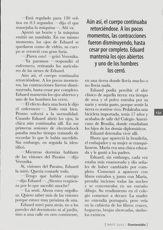 —Está regulado para 130 vol-
 tios en 0.3 segundos —dijo el que      Aún así, el cuerpo continuaba
manejaba la máquina—. Ahí va.              retorciéndose. A los pocos
     Apretó un botón y la máquina
emitió un zumbido. En ese mismo         momentos, las contracciones
momento, los ojos de Eduard se           fueron disminuyendo, hasta
quedaron como de vidrio, su cuer-
po se retorció con gran furia.            cesar por completo. Eduard
     —¡Paren esto! —gritó Veronika.       mantenía los ojos abiertos
    —Ya paramos —respondió el
enfermero, retirando los auricula-           y uno de los hombres
res de las sienes de Eduard.                        los cerró.
     Aún así, el cuerpo continuaba
retorciéndose. A los pocos momen-      en una tierra donde llovía mucho o
tos, las contracciones fueron dismi-   no Uovía nada.
nuyendo, hasta cesar por completo.         Eduard podía percibir el olor
Eduard mantenía los ojos abiertos y    clásico de aqueUa tierra: era tiempo
uno de los hombres los cerró.          de seca y el polvo entraba por su
    —El efecto dura una hora le dijo   nariz y sentía gusto, porque sentir la
el enfermero—. Todo está bien.         tierra es sentirse vivo. Pedaleaba una
Pronto volverá a la normalidad.        bicicleta importada, tenía 17 años y
Cuando Eduard abrió los ojos, la       acababa de salir del Colegio Ameri-
chica aún continuaba allí. En sus      cano de Brasilia, donde estudiaban
primeras sesiones de electroshock      los hijos de los demás diplomáticos.
pasaba mucho tiempo tratando de            Eduard detestaba vivir allí.
recordar lo que le había sucedido.         Hasta que apareció la brasileña,
Sin embargo, en seguida la iden-       el embajador y su mujer se tranqui-
tificó.                                lizaron. María era una chica educa-
    —Mientras dormías hablaste         da y le gustó a los padres.
de las visiones del Paraíso —dijo          Eduard, sin embargo, cada vez
Veronika.                              estaba más enamorado y dio seña-
    Sí, visiones del Paraíso, Eduard   les de haber cambiado por com-
la miró. Quería contarle todo.         pleto. Comenzó a aparecer con
    —Tengo que hablar contigo          libros extraños y, junto con María,
—dijo Eduard—. ¿Sientes vergüen-       prendía incienso todas las noches
za por lo que sucedió anoche?          y se concentraba en un extraño
    —^La senti. Ahora estoy orgullo-   dibujo. Su rendimiento en el cole-
sa. Quiero saber más de las visiones   gio comenzó a decaer. La madre
porque estuve muy próxima de una.      no entendía portugués, pero veía
    Eduard miró para atrás, no a las   en la cubierta de los libros: cruces,
paredes del dormitorio ni al jardín,   hogueras, brujas ahorcadas, símbo-
sino a una caUe en otro continente.    los exóticos.

                                                   [ M Y 2012 / Contenido ]
                                                      AO
 
