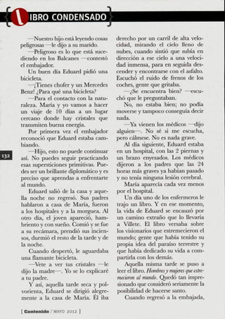 —Nuestro hijo está leyendo cosas     derecho por un carril de alta velo-
peligrosas —^le dijo a su marido.       cidad, mirando el cielo lleno de
   —Peligroso es lo que está suce-      nubes, cuando sintió que subía en
diendo en los Balcanes —contestó        dirección a ese cielo a una veloci-
el embajador                            dad inmensa, para en seguida des-
   Un buen día Eduard pidió una         cender y encontrarse con el asfalto.
bicicleta.                              Escuchó el ruido de frenos de los
   —¡Tienes chofer y un Mercedes        coches, gente que gritaba.
Benz! ¿Para qué una bicicleta?             —¿Se encuentra bien? —escu-
   —Para el contacto con la natu-       chó que le preguntaban.
raleza. María y yo vamos a hacer           No, no estaba bien; no podía
un viaje de 10 días a un lugar          moverse y tampoco conseguía decir
cercano donde hay cristales que         nada.
transmiten buena energía.                  —Ya vienen los médicos —dijo
    Por primera vez el embajador        alguien—. No sé si me escucha,
reconoció que Eduard estaba cam-        pero cálmese. No es nada grave.
biando.                                     Al día siguiente, Eduard estaba
   —Hijo, esto no puede continuar       en un hospital, con las 2 piernas y
así. No puedes seguir practicando       un brazo enyesados. Los médicos
esas supersticiones primitivas. Pue-    dijeron a los padres que las 24
des ser un briüante diplomático y es    horas más graves ya habían pasado
preciso que aprendas a enfrentarte      y no tenía ninguna lesión cerebral.
al mundo.                                   Maria aparecía cada vez menos
    Eduard salió de la casa y aque-     por el hospital.
lla noche no regresó. Sus padres            Un día uno de los enfermeros le
hablaron a casa de Maria, fueron        trajo un libro. Y en ese momento,
a los hospitales y a la morguea. Al     la vida de Eduard se encauzó por
otro día, el joven apareció, ham-       un camino extraño que lo Uevaria
briento y con sueño. Gomió y se fue     a Villete. El libro versaba sobre
a su recámara, prendió sus incien-      los visionarios que estremecieron el
sos, durmió el resto de la tarde y de   mundo; gente que había tenido su
la noche.                               propia idea del paraíso terrestre y
    Guando despertó, le aguardaba       que había dedicado su vida a com-
una flamante bicicleta.                 partirla con los demás.
    —^Vete a ver tus cristales —^le         Aquella misma tarde se puso a
dijo la madre—. Yo se lo explicaré      leer el Libro. Hombresy mujeres que este-
a tu padre.                             mecieron al mundo. Quedó tan impre-
    Y asi, aquella tarde seca y pol-    sionado que consideró seriamente la
vorienta, Eduard se dirigió alegre-     posibilidad de hacerse santo.
mente a la casa de María. El iba           Guando regresó a la embajada.

[ Contenido / M Y 2 012 ]
               AO
 