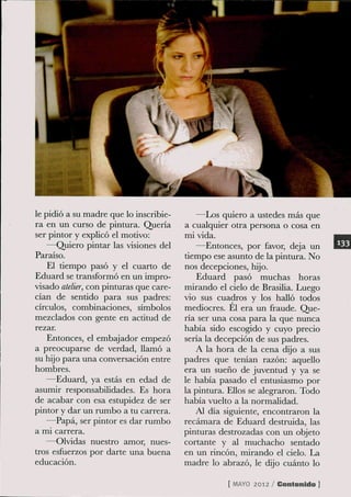 le pidió a su madre que lo inscríbie-       —Los quiero a ustedes más que
ra en un curso de pintura. Quería        a cualquier otra persona o cosa en
ser pintor y explicó el motivo:          mi vida.
    —Quiero pintar las visiones del          —Entonces, por favor, deja un
Paraíso.                                 dempo ese asunto de la pintura. No
    El tiempo pasó y el cuarto de        nos decepciones, hijo.
Eduard se transformó en un impro-            Eduard pasó muchas horas
visado atelier, con pinturas que care-   mirando el cielo de Brasilia. Luego
cían de sentido para sus padres:         vio sus cuadros y los halló todos
círculos, combinaciones, símbolos        mediocres. Él era un fraude. Que-
mezclados con gente en actitud de        ría ser una cosa para la que nunca
rezar.                                   había sido escogido y cuyo precio
    Entonces, el embajador empezó        sería la decepción de sus padres.
a preocuparse de verdad, llamó a            A la hora de la cena dijo a sus
su hijo para una conversación entre      padres que tenían razón: aquello
hombres.                                 era un sueño de juventud y ya se
    —Eduard, ya estás en edad de         le había pasado el entusiasmo por
asumir responsabilidades. Es hora        la pintura. Ellos se alegraron. Todo
de acabar con esa estupidez de ser       había vuelto a la normalidad.
pintor y dar un rumbo a tu carrera.         Al día siguiente, encontraron la
    —Papá, ser pintor es dar rumbo       recámara de Eduard destruida, las
a mi carrera.                            pinturas destrozadas con un objeto
    —Olvidas nuestro amor, nues-         cortante y al muchacho sentado
tros esfuerzos por darte una buena       en un ríncón, mirando el cielo. La
educación.                               madre lo abrazó, le dijo cuánto lo

                                                    [ M Y 2012 / Contenido ]
                                                       AO
 