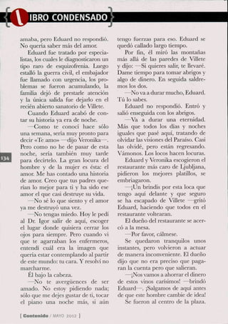 IBRO CONDENSADO

amaba, pero Eduard no respondió.          tengo fuerzas para eso. Eduard se
No quería saber más del amor.             quedó callado largo tiempo.
    Eduard fue tratado por especia-           Por fin, él miró las montañas
listas, los cuales le diagnosticaron un   más allá de las paredes de Villete
tipo raro de esquizofrenia. Luego         y dijo: —Si quieres salir, te llevaré.
estalló la guerra civü, el embajador      Dame tiempo para tomar abrigos y
fue llamado con urgencia, los pro-        algo de dinero. En seguida saldre-
blemas se fueron acumulando, la           mos los dos.
familia dejó de prestarle atención            —No va a durar mucho, Eduard.
y la única salida fue dejarlo en el       Tú lo sabes.
recién abierto sanatorio de Villete.          Eduard no respondió. Entró y
    Cuando Eduard acabó de con-           salió enseguida con los abrigos.
tar su historia ya era de noche.              —Va a durar una eternidad.
    —Como te conocí hace sólo             Más que todos los días y noches
una semana, seria muy pronto para         iguales que pasé aquí, tratando de
decir «Te amo» —dijo Veronika—.           olvidar las visiones del Paraíso. Casi
Pero como no he de pasar de esta          las olvidé, pero están regresando.
noche, sería también muy tarde            Vamonos. Los locos hacen locuras.
para decírtelo. La gran locura del            Eduard y Veronika escogieron el
hombre y de la mujer es ésta: el          restaurante más caro de Ljubljana,
amor. Me has contado una historia         pidieron los mejores platillos, se
de amor. Creo que tus padres que-         embriagaron.
rian lo mejor para ti y ha sido ese           —¡Un brindis por esta loca que
amor el que casi destruye su vida.        tengo aquí delante y que seguro
    —No sé lo que siento y el amor        se ha escapado de Villete —gritó
ya me destruyó una vez.                   Eduard, haciendo que todos en el
    —No tengas miedo. Hoy le pedí         restaurante voltearan.
al Dr. Igor salir de aquí, escoger            El dueño del restaurante se acer-
el lugar donde quisiera cerrar los        có a la mesa.
ojos para siempre. Pero cuando vi             —Por favor, cálmese.
que te agarraban los enfermeros,              Se quedaron tranquilos unos
entendí cuál era la imagen que            instantes, pero volvieron a actuar
quería estar contemplando al partir       de manera inconveniente. El dueño
de este mundo: tu cara. Y resolví no      cüjo que no era preciso que paga-
marcharme.                                ran la cuenta pero que salieran.
    Él bajo la cabeza.                        —¡Nos vamos a ahorrar el dinero
    —No te avergüences de ser             de estos vinos carisimos! —brindó
amado. No estoy pidiendo nada;            Eduard—. ¡Salgamos de aquí antes
sólo que me dejes gustar de ti, tocar     de que este hombre cambie de idea!
el piano una noche más, si aún                Se fueron al centro de la plaza..

[ Contenido / M Y 2012 ]
               AO
 