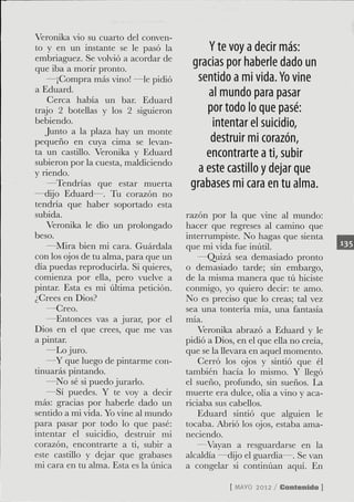 Veronika vio su cuarto del conven-
to y en un instante se le pasó la            Y te voy a decir más:
embriaguez. Se volvió a acordar de
que iba a morir pronto.
                                        gracias por haberle dado un
    —¡Gompra más vino! —le pidió          sentido a mi vida. Yo vine
a Eduard.                                   al mundo para pasar
    Gerca había un bar. Eduard
trajo 2 boteüas y los 2 siguieron           por todo lo que pasé:
bebiendo.                                     intentar el suicidio,
   Junto a la plaza hay un monte
pequeño en cuya cima se levan-               destruir mi corazón,
ta un castillo. Veronika y Eduard           encontrarte a ti, subir
subieron por la cuesta, maldiciendo
y riendo.                                 a este castillo y dejar que
    —Tendrías que estar muerta          grabases mi cara en tu alma.
—dijo Eduard—. Tu corazón no
tendria que haber soportado esta
subida.                                razón por la que vine al mundo:
    Veronika le dio un prolongado      hacer que regreses al camino que
beso.                                  interrumpiste. No hagas que sienta
    —Mira bien mi cara. Guárdala       que mi vida fue inútil.
con los ojos de tu alma, para que un       —Quizá sea demasiado pronto
día puedas reproducirla. Si quieres,   o demasiado tarde; sin embargo,
comienza por eüa, pero vuelve a        de la misma manera que tú hiciste
pintar. Esta es mi úldma petición.     conmigo, yo quiero decir: te amo.
¿Grees en Dios?                        No es preciso que lo creas; tal vez
   —Greo.                              sea una tontería mía, una fantasía
   —Entonces vas a jurar, por el       mía.
Dios en el que crees, que me vas           Veronika abrazó a Eduard y le
a pintar.                              pidió a Dios, en el que ella no creía,
   —Lo juro.                           que se la llevara en aquel momento.
   —Y que luego de pintarme con-           Gerró los ojos y sindó que él
tinuarás pintando.                     también hacía lo mismo. Y llegó
   —No sé si puedo jurarlo.            el sueño, profundo, sin sueños. La
   —Sí puedes. Y te voy a decir        muerte era dulce, olía a vino y aca-
más: gracias por haberle dado un       riciaba sus cabellos.
sentido a mi vida. Yo vine al mundo        Eduard sintió que alguien le
para pasar por todo lo que pasé:       tocaba. Abrió los ojos, estaba ama-
intentar el suicidio, destruir mi      neciendo.
corazón, encontrarte a ti, subir a        —Vayan a resguardarse en la
este castillo y dejar que grabases     alcaldía —dijo el guardia—. Se van
mi cara en tu alma. Esta es la única   a congelar si continúan aquí. En

                                                   [ MAYO 2012 / Contenido ]
 