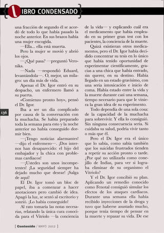 IBRO CONDENSADO

una fracción de segundo él se acor-      de la vida— y explicando cuál era
dó de todo lo que había pasado la        el medicamento que había emplea-
noche anterior. En sus brazos había      do en su primer gran test con los
una mujer encogida.                      pacientes, la conciencia de la muerte.
   —Ella... ella está muerta.                 Quizá existieran otros medica-
   Pero la mujer se movió y abrió        mentos, pero el Dr. Igor había deci-
los ojos.                                dido concentrar su tesis en lo único
   —¿Qué pasa? —preguntó Vero-            que había tenido oportunidad de
nika.                                     experimentar científicamente, gra-
   —Nada —respondió Eduard,               cias a una chica que había entrado,
levantándola—. O, mejor, un mila-         sin querer, en su destino. Había
gro: un día más de vida.                  llegado en un estado gravísimo, con
   Apenas el Dr. Igor entró en su         una seria intoxicación e inicio de
despacho, un enfermero llamó a            coma. Había estado entre la vida y
su puerta.                                la muerte durante casi una semana,
    «Comienzo pronto hoy», pensó          tiempo necesario para que le vinie-
el Dr. Igor.                              ra la gran idea de su experimento.
    Iba a ser un día complicado               Todo dependía de una sola cosa:
por causa de la conversación con          de la capacidad de la muchacha
la muchacha. Se había preparado          para sobrevivir. Y ella lo consiguió.
toda la semana para esto y la noche       Sin ninguna consecuencia seria. Si
anterior no había conseguido dor-         cuidaba su salud, podría vivir tanto
mir bien.                                 o más que él.
   —¡Tengo noticias alarmantes!               Pero el Dr. Igor era el único
—dijo el enfermero—. ¡Dos inter-          que lo sabía, como sabía también
nos han desaparecido: el hijo del         que los suicidas frustrados tienden
embajador y la chica con proble-          a repetir su acción pronto o tarde.
mas cardiacos!                            ¿Por qué no utilizarla como cone-
   —¡Ustedes son unos incompe-           jiUo de Indias, para ver si logra-
tentes! ¡La seguridad siempre ha          ba eliminar de su organismo el
dejado mucho que desear! ¡Salga           Vitriolo?
de aquí!                                      Y el Dr. Igor concibió su plan.
    El Dr. Igor tomó un bloc de           Aplicando un remedio conocido
papel, iba a comenzar a hacer             como Fenotal consiguió simular los
anotaciones pero cambió de idea.          efectos de los ataques cardiacos.
Apagó la luz, se sentó al escritorio y    Durante una semana eUa había
sonrió. ¡Lo había conseguido!             recibido inyecciones de la droga y
    Al rato tomaría las notas necesa-     tuvo que haberse asustado mucho,
rias, relatando la única cura conoci-     porque tenía tiempo de pensar en
da para el Vitriolo —la conciencia        la muerte y repasar su vida. De ese

[ Contenido / M Y 2012 1
               AO
 