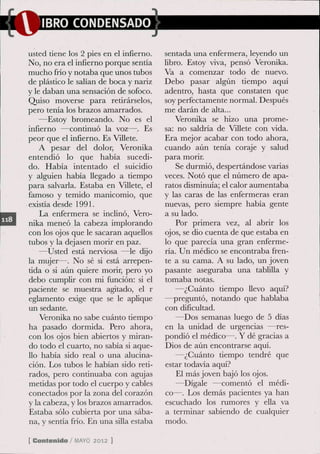 IBRO CONDENSADO

usted tiene los 2 pies en el infierno.   sentada una enfermera, leyendo un
No, no era el infierno porque sentía     libro. Estoy viva, pensó Veronika.
mucho frío y notaba que unos tubos       Va a comenzar todo de nuevo.
de plástico le salían de boca y nariz    Debo pasar algún tiempo aquí
y le daban una sensación de sofoco.      adentro, hasta que constaten que
Quiso moverse para retirárselos,         soy perfectamente normal. Después
pero tenía los brazos amarrados.         me darán de alta...
    —Estoy bromeando. No es el               Veronika se hizo una prome-
infierno —continuó la voz—. Es           sa: no saldría de Villete con vida.
peor que el infierno. Es Villete.        Era mejor acabar con todo ahora,
    A pesar del dolor, Veronika          cuando aún tenía coraje y salud
entendió lo que había sucedi-            para morir.
do. Había intentado el suicidio              Se durmió, despertándose varías
y alguien había llegado a tiempo         veces. Notó que el número de apa-
para salvarla. Estaba en Villete, el     ratos disminuía; el calor aumentaba
famoso y temido manicomio, que           y las caras de las enfermeras eran
exisda desde 1991.                       nuevas, pero siempre había gente
    La enfermera se inclinó, Vero-       a su lado.
nika meneó la cabeza implorando              Por primera vez, al abrir los
con los ojos que le sacaran aquellos     ojos, se dio cuenta de que estaba en
tubos y la dejasen morir en paz.         lo que parecía una gran enferme-
    —Usted está nerviosa —le dijo        ría. Un médico se encontraba fren-
la mujer—. No sé si está arrepen-        te a su cama. A su lado, un joven
dda o si aún quiere morír, pero yo       pasante aseguraba una tablilla y
debo cumplir con mi función: si el       tomaba notas.
paciente se muestra agitado, el r            —¿Cuánto tiempo llevo aquí?
eglamento exige que se le aplique        —preguntó, notando que hablaba
un sedante.                              con dificultad.
    Veronika no sabe cuánto tiempo           —Dos semanas luego de 5 días
ha pasado dormida. Pero ahora,           en la unidad de urgencias —res-
con los ojos bien abiertos y miran-      pondió el médico—. Y dé gracias a
do todo el cuarto, no sabía si aque-     Dios de aún encontrarse aquí.
llo había sido real o una alucina-           —¿Cuánto tiempo tendré que
ción. Los tubos le habían sido reti-     estar todavía aquí?
rados, pero continuaba con agujas            El más joven bajó los ojos.
metidas por todo el cuerpo y cables          —Dígale —comentó el médi-
conectados por la zona del corazón       co—. Los demás pacientes ya han
y la cabeza, y los brazos amarrados.     escuchado los rumores y ella va
Estaba sólo cubierta por una sába-       a terminar sabiendo de cualquier
na, y sentía frío. En una silla estaba   modo.

[ Contenido / M Y 2012 ]
               AO
 