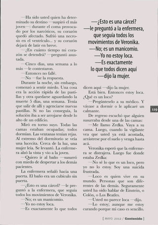 —Ha sido usted quien ha deter-
 minado su destino —suspiró el más           —¿Esto es una cárcel?
joven—: durante el coma provoca-
 do por los narcóticos, su corazón
                                         — l e preguntó a la enfermera,
 quedó afectado. Sufrió una necro-             que seguía todos los
 sis en el ventrículo... y su corazón
 dejará de latir en breve.
                                          movimientos de Veronika.
     —¿En cuánto tiempo mi cora-            —No; es un manicomio.
 zón se detendrá? —preguntó asus-              —Yo no estoy loca.
 tada.
     —Cinco días, una semana a lo               —Es exactamente
 más —le contestaron.                        lo que todos dicen aquí
     —Entonces no faUé.
     —No —fue la respuesta.                      —dijo la mujer.
     Durante la noche, sin embargo,
 comenzó a sentir miedo. Una cosa        dicen aquí —dijo la mujer.
 era la acción rápida de las pasti-         Está bien. Entonces estoy loca.
 llas y otra quedarse aguardando la      ¿Qué es un loco?
 muerte 5 días, una semana. Tenía           —Pregúnteselo a su médico. Y
 que salir de allí y agenciarse nuevas   vayase a dormir o le aplicaré un
 pastillas. Si no las conseguía, la      calmante.
 solución iba a ser arrojarse desde lo      De regreso escuchó que alguien
 alto de un edificio.                    susurraba desde una de las camas:
     Miró en torno suyo. Todas las          —Me llamo Zedka. Vaya a su
camas estaban ocupadas; todos            cama. Luego, cuando la vigilante
dormían. Las ventanas tenían rejas.      vea que usted ya está acostada,
Al extremo del dormitorio se veía        arrástrese por el suelo y venga hasta
una lucecita. Cerca de la luz, una       acá.
mujer leía. Se levantó. La enferme-         Veronika esperó que la enferme-
ra alzó la vista y vio a la joven.       ra se distrajera. Luego fue donde
     —Quiero ir al baño —susurró         estaba Zedka:
con miedo de despertar a los demás          —No sé lo que es un loco, pero
pacientes.                               yo no lo estoy. Soy una suicida
     La enfermera señaló hacia una       frustrada.
puerta. El baño era un cubículo sin         —Loco es quien vive en su
puerta.                                  mundo. Personas que son dife-
     —¿Esto es una cárcel? —le pre-      rentes de las demás. Seguramente
guntó a la enfermera, que seguía         usted ha oído hablar de Einstein, o
todos los movimientos de Veronika.       Colón, o Los Beaües.
     —No; es un manicomio.                  —Usted no parece loca —dijo.
     —Yo no estoy loca.                     —Lo estoy; aunque me estoy
     —Es exactamente lo que todos        curando porque mi caso es sencillo.

                                                    [ M Y 2012 / Contenido ]
                                                       AO
 