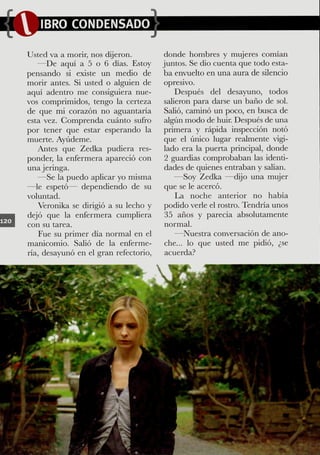Usted va a morir, nos dijeron.         donde hombres y mujeres comían
   —De aquí a 5 o 6 días. Estoy        juntos. Se dio cuenta que todo esta-
pensando si existe un medio de         ba envuelto en una aura de silencio
morir antes. Si usted o alguien de      opresivo.
aquí adentro me consiguiera nue-            Después del desayuno, todos
vos comprimidos, tengo la certeza       salieron para darse un baño de sol.
de que mi corazón no aguantaria         Safio, caminó un poco, en busca de
esta vez. Gomprenda cuánto sufro        algún modo de huir. Después de una
por tener que estar esperando la       primera y rápida inspección notó
muerte. Ayúdeme.                        que el único lugar realmente vigi-
   Antes que Zedka pudiera res-         lado era la puerta principal, donde
ponder, la enfermera apareció con       2 guardias comprobaban las identi-
una jeringa.                            dades de quienes entraban y salían.
   —Se la puedo aplicar yo misma            —Soy Zedka —cfijo una mujer
—le espetó— dependiendo de su           que se le acercó.
voluntad.                                   La noche anterior no había
    Veronika se dirigió a su lecho y    podido verle el rostro. Tendría unos
dejó que la enfermera cumpfiera         35 años y parecía absolutamente
con su tarea.                           normal.
    Fue su primer día normal en el          —Nuestra conversación de ano-
manicomio. Safio de la enferme-         che... lo que usted me pidió, ¿se
ria, desayunó en el gran refectorio.    acuerda?
 