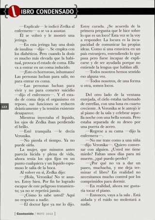 —Explícale— le indicó Zedka al      Estoy curada. ¿Se acuerda de la
enfermero— o se va a asustar.           primera pregunta que le hice sobre
     Él se volteó y le mostró una       lo que es un loco? Esta vez se la voy
jeringa.                                a responder. La locura es la inca-
    —En esta jeringa hay una dosis      pacidad de comunicar las propias
de insulina —dijo—. Se emplea con       ideas. Gomo si una estuviera en un
los diabéticos. Pero cuando la dosis    país extranjero, entendiendo lo que
es mucho más elevada que la habi-       pasa pero fuese incapaz de expli-
tual, provoca el estado de coma. Ella   carse y de ser ayudada porque no
va a entrar en un coma inducido.        entiende la lengua que hablan allí.
    —¡Esto es horroroso, inhumano!         —Todos nosotros hemos sentido
Las personas luchan para salir, no      eso alguna vez.
para entrar en coma.                       —Todos nosotros, de una forma
    —Las personas luchan para           u otra, somos locos.
vivir y no para cometer suicidio
—dijo el enfermero—. Y el esta-             Del otro lado de la ventana
do de coma deja el organismo en         enrejada, el cielo estaba tachonado
 reposo, sus funciones se reducen       de estrellas, con una luna en cuarto
drásticamente y la tensión existente    creciente. A Veronika se le antojó ir
desaparece.                             al piano de la sala y celebrar aque-
     Mientras inyectaba el líquido,     lla noche con una beüa sonata. Pero
los ojos de Zedka iban perdiendo        estaba separada de su deseo por
el brillo.                              una puerta de acero.
    —Esté tranquila —le decía               —Regrese a su cama —dijo la
Veronika.                               enfermera—.
    —No pierda el tiempo. Ya no             —No me trate como a una niña
puede oírla.                            —dijo Veronika—. Quiero conver-
     La mujer, que minutos antes        sar con alguien. ¿Usted me tiene
parecía lúcida y plena de vida,         miedo? Faltan unos días para mi
 ahora tenía los ojos fijos en un       muerte, ¿qué puedo perder?
punto cualquiera y un líquido espu-         —¿Por qué no va a dar un
 moso le salía de la boca.              paseo, muchacha, y me deja ter-
     Al volver en sí, Zedka dijo:       minar el libro? En realidad no
     —¡Hola, Veronika! No te asus-      necesitamos mucho control por los
 tes. Estoy bien. Por fin he logrado    comprimidos para dormir.
 escapar de este peligroso tratamien-       —En realidad, ahora me gusta-
 to; ya no se repetirá jamás.           ria tocar el piano.
     —¿Gomo lo sabe usted? Aquí             —Entonces, vaya a la sala . Está
 no respetan a nadie.                   aislada y el ruido no molestará a
     —El doctor Igor ya me lo dijo.     nadie.

[ Contenido / M Y 2012 ]
               AO
 