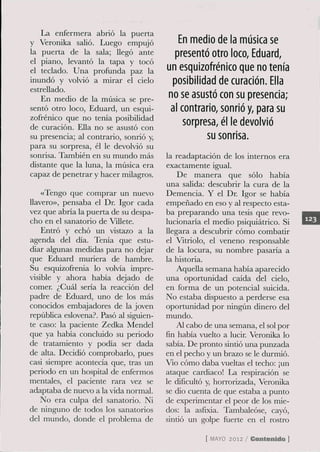 La enfermera abrió la puerta
y Veronika saUó. Luego empujó              En medio de la música se
la puerta de la sala; llegó ante          presentó otro loco, Eduard,
el piano, levantó la tapa y tocó
el teclado. Una profunda paz la         un esquizofrénico que no tenía
inundó y volvió a mirar el cielo         posibilidad de curación. Ella
estrellado.
   En medio de la música se pre-        no se asustó con su presencia;
sentó otro loco, Eduard, un esqui-       al contrario, sonrió y, para su
zofrénico que no tenía posibilidad
de curación. Ella no se asustó con
                                            sorpresa, él le devolvió
su presencia; al contrario, sonrió y,              su sonrisa.
para su sorpresa, él le devolvió su
sonrisa. También en su mundo más        la readaptación de los internos era
distante que la luna, la música era     exactamente igual.
capaz de penetrar y hacer milagros.         De manera que sólo había
                                        una salida: descubrír la cura de la
    «Tengo que comprar un nuevo         Demencia. Y el Dr. Igor se había
llavero», pensaba el Dr. Igor cada      empeñado en eso y al respecto esta-
vez que alaría la puerta de su despa-   ba preparando una tesis que revo-
cho en el sanatorío de Villete.         lucionaría el medio psiquiátríco. Si
    Entró y echó un vistazo a la        llegara a descubrir cómo combatir
agenda del día. Tenía que estu-         el Vitríolo, el veneno responsable
diar algunas medidas para no dejar      de la locura, su nombre pasaría a
que Eduard muríera de hambre.           la historia.
Su esquizofrenia lo volvía impre-           Aquella semana había aparecido
visible y ahora había dejado de         una oportunidad caída del cielo,
comer. ¿Cuál sería la reacción del      en forma de un potencial suicida.
padre de Eduard, uno de los más         No estaba dispuesto a perderse esa
conocidos embajadores de la joven       oportunidad por ningún dinero del
república eslovena?. Pasó al siguien-   mundo.
te caso: la paciente Zedka Mendel           Al cabo de una semana, el sol por
que ya había concluido su período       fin había vuelto a lucir. Veronika lo
de tratamiento y podía ser dada         sabía. De pronto sindó una punzada
de alta. Decidió comprobarlo, pues      en el pecho y un brazo se le durmió.
casi siempre acontecía que, tras un     Vio cómo daba vueltas el techo: ¡un
periodo en un hospital de enfermos      ataque cardiaco! La respiración se
mentales, el paciente rara vez se       le dificultó y, horrorízada, Veronika
adaptaba de nuevo a la vida normal.     se dio cuenta de que estaba a punto
   No era culpa del sanatorio. Ni       de experímentar el peor de los mie-
de ninguno de todos los sanatorios      dos: la asfixia. Tambaleóse, cayó,
del mundo, donde el problema de         sindó un golpe fuerte en el rostro

                                                   [ M Y 2012 / Contenido ]
                                                      AO
 
