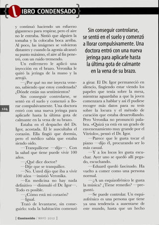 y continuó haciendo un esfuerzo
gigantesco para respirar, pero el aire       Sin conseguir controlarse,
no le entraba. Sintió que alguien la     se sentó en el suelo y comenzó
tomaba y la colocaba boca arriba.
Al poco, las imágenes se volvieron       a llorar compulsivamente. Una
distantes y cuando la agonía alcanzó      doctora entró con una nueva
su punto máximo, el aire alfinpene-
tró, con un ruido tremendo.                jeringa para aplicarle hasta
    Un enfermero le aplicó una              la última gota de calmante
inyección en el brazo. Veronika le
quitó la jeringa de la mano y la               en la vena de su brazo.
arrojó.
    —¿Por qué no me inyecta vene-        a girar. El Dr. Igor permaneció en
no, sabiendo que estoy condenada?        silencio, fingiendo estar viendo los
¿Dónde están sus sentimientos?           papeles que tenía sobre la mesa,
    Sin conseguir controlarse, se        mientras aguardaba a que la joven
sentó en el suelo y comenzó a llo-       comenzara a hablar y así él pudiese
rar compulsivamente. Una doctora         recoger más datos para su tesis
entró con una nueva jeringa para         sobre la locura y el método de
aplicarle hasta la última gota de        curación que estaba desarrollando.
calmante en la vena de su brazo.         Pero Veronika no pronunció pala-
    Estaba en el despacho del Dr.        bra. «Quizá ya está en un graclo de
Igor, acostada. Él le auscultaba el      envenenamiento muy grande por el
corazón. Ella fingió que dormía,         Vitriolo», pensó el Dr. Igor.
pero el médico sabía que estaba              —Parece que le gusta tocar el
siendo oído.                             piano —dijo él, procurando ser lo
    —Tranquilícese —dijo—. Con           más casual.
la salud que tiene puede vivir 100           —Y a los locos les gusta escu-
años.                                    char. Ayer uno se quedó allí pega-
    —¿Qué dice doctor?                   do, escuchando.
    —Dije que se tranquilice.                —Eduard quedó fascinado. Ha
    —No. Usted dijo que iba a vivir      vuelto a comer como una persona
 100 años —insistió Veronika.            normal.
    —En medicina no hay nada                 —¿A un esquizofrénico le gusta
definitivo —disimuló el Dr. Igor—.       la música? ¿Tiene remedio? —pre-
Todo es posible.                         guntó.
    —¿Cómo está mi corazón?                  —Se puede controlar. Un esqui-
    —Igual.                              zofrénico es una persona que tiene
    Trató de levantarse, sin conse-      ya una tendencia a ausentarse de
guirlo: toda la habitación comenzó       este mundo, hasta que un hecho

[ Contenido / M Y 2012 ]
               AO
 