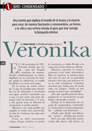 Una novela que explora el mundo de la locura y la muerte
   para crear, de manera fascinante y conmovedora, un himno
     a la vida y una certera mirada al gozo que trae consigo
                       la búsqueda interior.


            Por PAULO COEIHO ©1999 Editorial Grijaibo, S. A. de C. V.




E
           l 11 de noviembre de 1997,            la conciencia, se había llevado a la
           Veronika decidió que ha-              cama una revista francesa. Homme.
           bía —¡por fin!—llegado                   Mientras esperaba la muerte,
           el momento de matarse.                comenzó a leer sobre informática.
 Limpió cuidadosamente su cuarto,                Para su sorpresa, la primera línea
 alquilado en un convento de mon-                del texto la sacó de su pasividad
jas, apagó la calefacción, se cepilló            natural e hizo que, por primera vez
 los dientes y se echó en la cama.               en la vida considerase verdadera
     En la mesita de noche colocó                una frase que estaba muy de moda
 las 4 cajas de pastillas para dormir.           entre sus amigos; "Nada en este
 En vez de triturarlas y mezclarlas              mundo acontece por casualidad".
 con agua, resolvió tomárselas una                  ¿Por qué aquella primera línea,
 a una, ya que existe una gran dis-              justamente en un momento en que
 tancia entre la intención y el acto,            había comenzado a morir?
 y ella quería tener la libertad de                 Debajo de la ilustración de ese
 arrepentirse a medio camino.                    juego de computadora, el periodis-
     Mientras, con cada pastilla que             ta comenzaba su escrito preguntan-
 engullía se sentía más convencida:              do: —¿Dónde está Eslovenia?—.
 al cabo de 5 minutos, las cajas esta-              «Nadie sabe dónde está Eslove-
 ban vacías.                                     nia —pensó—. ¡Ni falta que hacía!»
     Como no sabía exactamente                      Pero con todo, Eslovenia existía:
 cuánto tiempo tardaría en perder                estaba allá afuera, allá dentro, en

[ Contenido / M Y 2012 ]
               AO
 