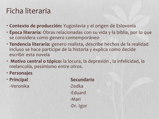 Ficha literaria
• Contexto de producción: Yugoslavia y el origen de Eslovenia
• Época literaria: Obras relacionadas con su vida y la biblia, por lo que
se considera como genero contemporáneo
• Tendencia literaria: genero realista, describe hechos de la realidad
incluso se hace participe de la historia y explica como decide
escribir esta novela
• Motivo central o tópico: la locura, la depresión , la infelicidad, la
melancolía, pesimismo entre otros.
• Personajes
• Principal Secundario
-Veronika -Zedka
-Eduard
-Mari
-Dr. Igor
 