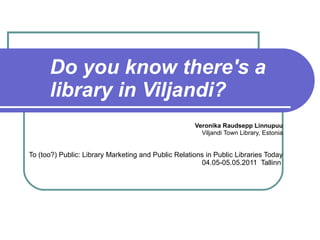 Do you know there's a library in Viljandi? Veronika Raudsepp Linnupuu Viljandi Town Library, Estonia To  (too?) Public: Library Marketing and Public Relations in Public Libraries Today 04.05-05.05.2011  Tallinn   