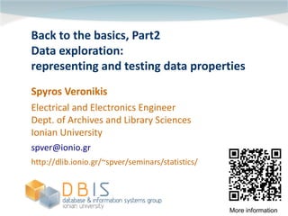 Back to the basics, Part2
Data exploration:
representing and testing data properties
Spyros Veronikis
Electrical and Electronics Engineer
Dept. of Archives and Library Sciences
Ionian University
spver@ionio.gr
http://dlib.ionio.gr/~spver/seminars/statistics/




                                                   More information
 