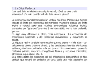 1. La Crisis Perfecta
¿por qué ésta es distinta a cualquier otra?, ¿Qué es una crisis
sistémica? ¿Es aún posible salir de ésta de una pieza?
La economía mundial traspasó un umbral histórico. Parece que hemos
llegado al límite de resistencia del mercado financiero global; un límite
lógico y natural pero que muchos economistas (algunos incluso
laureados por “grandes” premios ) no han sabido ver o han preferido
ignorar.
Es algo muy diferente a otras crisis anteriores. La economía del
crecimiento sostenido y del “perpetuo movimiento” y expansión se
acabó.
La riqueza real y tangible hace mucho que no crece – ni de lejos- tan
velozmente como crece el dinero, y las verdaderas fuentes de riqueza
están agotándose casi todas a la vez y a un ritmo creciente. (picos de
materias primas, recursos energéticos fósiles y recursos minerales;
alimentos, agua dulce, etc. ).
Si a estos datos les añadimos los del crecimiento demográfico es fácil
deducir que tocará un pedacito de tarta cada vez más pequeño por
 