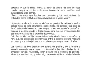persona, y que la única forma, a partir de ahora, de que los ricos
puedan seguir acumulando riquezas (aumentando su ración) será
quitándosela a los demás.
¿Pero creeremos que los bancos centrales y los responsables de
entidades como el FMI o el Banco Mundial no lo veían venir?
Hasta ahora, durante la época de “vacas gordas” la existencia en los
países ricos de una abundante clase media ha definido eso que se
llamó estado de bienestar, puesto que no era necesario “explotar” en
exceso a la clase media y trabajadora para que se enriquecieran los
estratos más altos de la pirámide económica.
Esto ha venido cambiando paulatinamente desde hace unos años, y
hoy, p.e. las diferencias económicas entre el gerente de una mediana
empresa y sus trabajadores son mucho mayores que hace 15 años.
Las familias de hoy precisan del salario del padre y de la madre a
jornada completa para pagar – o intentarlo- las hiperinfladas (y sin
embargo canijas) viviendas, llenar el carro de la compra de pseudo-
alimentos semitóxicos, y echar algo de combustible en el depósito del
 