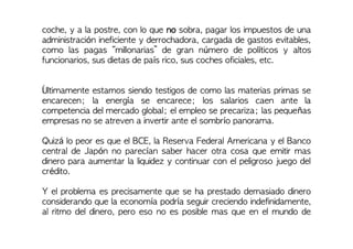 coche, y a la postre, con lo que no sobra, pagar los impuestos de una
administración ineficiente y derrochadora, cargada de gastos evitables,
como las pagas “millonarias” de gran número de políticos y altos
funcionarios, sus dietas de país rico, sus coches oficiales, etc.
Últimamente estamos siendo testigos de como las materias primas se
encarecen; la energía se encarece; los salarios caen ante la
competencia del mercado global; el empleo se precariza; las pequeñas
empresas no se atreven a invertir ante el sombrío panorama.
Quizá lo peor es que el BCE, la Reserva Federal Americana y el Banco
central de Japón no parecían saber hacer otra cosa que emitir mas
dinero para aumentar la liquidez y continuar con el peligroso juego del
crédito.
Y el problema es precisamente que se ha prestado demasiado dinero
considerando que la economía podría seguir creciendo indefinidamente,
al ritmo del dinero, pero eso no es posible mas que en el mundo de
 