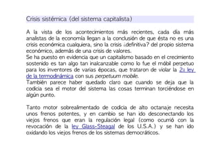 Crisis sistémica (del sistema capitalista)
A la vista de los acontecimientos más recientes, cada día más
analistas de la economía llegan a la conclusión de que ésta no es una
crisis económica cualquiera, sino la crisis ¿definitiva? del propio sistema
económico, además de una crisis de valores.
Se ha puesto en evidencia que un capitalismo basado en el crecimiento
sostenido es tan algo tan inalcanzable como lo fue el móbil perpetuo
para los inventores de varias épocas, que trataron de violar la 2º ley
de la termodinámica con sus perpetuum mobile.
También parece haber quedado claro que cuando se deja que la
codicia sea el motor del sistema las cosas terminan torciéndose en
algún punto.
Tanto motor sobrealimentado de codicia de alto octanaje necesita
unos frenos potentes, y en cambio se han ido desconectando los
viejos frenos que eran la regulación legal (como ocurrió con la
revocación de la ley Glass-Steagal de los U.S.A.) y se han ido
oxidando los viejos frenos de los sistemas democráticos.
 