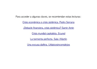 Para acceder a algunas claves, se recomiendan estas lecturas:
Crisis económica o crisis sistémica. Pedro Serrano
¿Debacle financiera, crisis sistémica? Samir Amin
Crisis mundial capitalista. Ecured
La tormenta perfecta. Sala i Martín
Una excusa dañina. Utópicosincomplejos
 