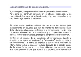 ¿Es aún posible salir de ésta de una pieza?
Sí, casi seguro, aunque con inevitables magulladuras y contusiones.
Pero para no continuar cayendo en el abismo (ecológico, y de
corrupción de los valores) se ha de variar el rumbo -y mucho- y no
sólo reducir ligeramente la velocidad.
Se deben tomar medidas valientes en casi todos los frentes, pero
especialmente en aquellos que han de reforzar la democracia; hacer
de la educación algo menos enfocado a la competencia y más hacia
los valores, el conocimiento, la creatividad y la cooperación; sanear la
política, reducir desigualdades, proteger y dar prioridad al bien común...
Confiar en el poderío de la tecnología, el conocimiento, talento o
experiencia de nuestros “capitanes” y “armadores” puede no resultar
tan conveniente. Tal como se expresa a través de la metáfora del
Titanic (clicar sobre la imagen), incluso después de la colisión puede
dar la sensación de que todo no haya sido más que un susto, pero
más vale aprender ahora que esperar a la próxima, si es que la hay.
 