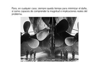 Pero, en cualquier caso, siempre queda tiempo para minimizar el daño,
si somo capaces de comprender la magnitud e implicaciones reales del
problema.
 