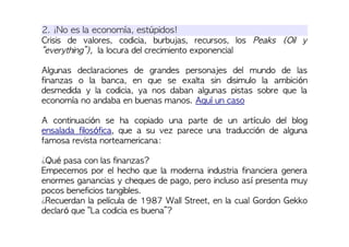 2. ¡No es la economía, estúpidos!
Crisis de valores, codicia, burbujas, recursos, los Peaks (Oil y
“everything”), la locura del crecimiento exponencial
Algunas declaraciones de grandes personajes del mundo de las
finanzas o la banca, en que se exalta sin disimulo la ambición
desmedida y la codicia, ya nos daban algunas pistas sobre que la
economía no andaba en buenas manos. Aquí un caso
A continuación se ha copiado una parte de un artículo del blog
ensalada filosófica, que a su vez parece una traducción de alguna
famosa revista norteamericana:
¿Qué pasa con las finanzas?
Empecemos por el hecho que la moderna industria financiera genera
enormes ganancias y cheques de pago, pero incluso así presenta muy
pocos beneficios tangibles.
¿Recuerdan la película de 1987 Wall Street, en la cual Gordon Gekko
declaró que “La codicia es buena”?
 