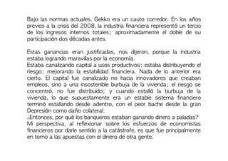 Bajo las normas actuales, Gekko era un cauto corredor. En los años
previos a la crisis del 2008, la industria financiera representó un tercio
de los ingresos internos totales; aproximadamente el doble de su
participación dos décadas antes.
Estas ganancias eran justificadas, nos dijeron, porque la industria
estaba logrando maravillas por la economía.
Estaba canalizando capital a usos productivos; estaba distribuyendo el
riesgo; mejorando la estabilidad financiera. Nada de lo anterior era
cierto. El capital fue canalizado no hacia innovadores que creaban
empleos, sino a una insostenible burbuja de la vivienda; el riesgo se
concentró, no fue distribuido; y cuando estalló la burbuja de la
vivienda, lo que supuestamente era un estable sistema financiero
terminó estallando desde adentro, con el peor bache desde la gran
Depresión como daño colateral.
¿Entonces, por qué los banqueros estaban ganando dinero a paladas?
Mi perspectiva, al reflexionar sobre los esfuerzos de economistas
financieros por darle sentido a la catástrofe, es que fue principalmente
en torno a las apuestas con el dinero de otra gente.
 