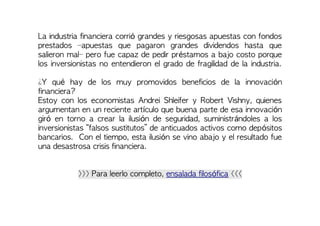 La industria financiera corrió grandes y riesgosas apuestas con fondos
prestados –apuestas que pagaron grandes dividendos hasta que
salieron mal– pero fue capaz de pedir préstamos a bajo costo porque
los inversionistas no entendieron el grado de fragilidad de la industria.
¿Y qué hay de los muy promovidos beneficios de la innovación
financiera?
Estoy con los economistas Andrei Shleifer y Robert Vishny, quienes
argumentan en un reciente artículo que buena parte de esa innovación
giró en torno a crear la ilusión de seguridad, suministrándoles a los
inversionistas “falsos sustitutos” de anticuados activos como depósitos
bancarios. Con el tiempo, esta ilusión se vino abajo y el resultado fue
una desastrosa crisis financiera.
>>> Para leerlo completo, ensalada filosófica <<<
 