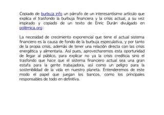 Copiado de burbuja info un párrafo de un interesantísimo artículo que
explica el trasfondo la burbuja financiera y la crisis actual, a su vez
inspirado y copiado de un texto de Enric Durán divulgado en
polémica.org:
La necesidad de crecimiento exponencial que tiene el actual sistema
financiero es la causa de fondo de la burbuja especulativa, y por tanto
de la propia crisis, además de tener una relación directa con las crisis
energética y alimentaria. Así pues, aprovecharemos esta oportunidad
de llegar al público, para explicar no ya la crisis crediticia sino el
trasfondo que hace que el sistema financiero actual sea una gran
estafa para la gente trabajadora, así como un peligro para la
sostenibilidad de la vida en nuestro planeta. Entenderemos de este
modo el papel que juegan los bancos, como los principales
responsables de todo en definitiva.
 