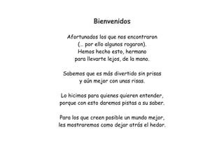 Bienvenidos
Afortunados los que nos encontraron
(… por ello algunos rogaron).
Hemos hecho esto, hermano
para llevarte lejos, de la mano.
Sabemos que es más divertido sin prisas
y aún mejor con unas risas.
Lo hicimos para quienes quieren entender,
porque con esto daremos pistas a su saber.
Para los que creen posible un mundo mejor,
les mostraremos como dejar atrás el hedor.
 