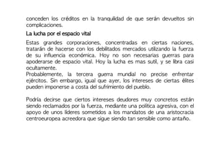 conceden los créditos en la tranquilidad de que serán devueltos sin
complicaciones.
La lucha por el espacio vital
Estas grandes corporaciones, concentradas en ciertas naciones,
tratarán de hacerse con los debilitados mercados utilizando la fuerza
de su influencia económica. Hoy no son necesarias guerras para
apoderarse de espacio vital. Hoy la lucha es mas sutil, y se libra casi
ocultamente.
Probablemente, la tercera guerra mundial no precise enfrentar
ejércitos. Sin embargo, igual que ayer, los intereses de ciertas élites
pueden imponerse a costa del sufrimiento del pueblo.
Podría decirse que ciertos intereses deudores muy concretos están
siendo reclamados por la fuerza, mediante una política agresiva, con el
apoyo de unos líderes sometidos a los mandatos de una aristocracia
centroeuropea acreedora que sigue siendo tan sensible como antaño.
 