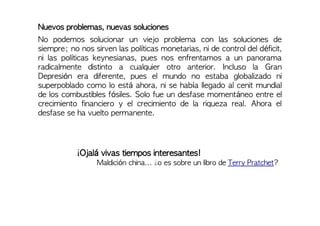 Nuevos problemas, nuevas soluciones
No podemos solucionar un viejo problema con las soluciones de
siempre; no nos sirven las políticas monetarias, ni de control del déficit,
ni las políticas keynesianas, pues nos enfrentamos a un panorama
radicalmente distinto a cualquier otro anterior. Incluso la Gran
Depresión era diferente, pues el mundo no estaba globalizado ni
superpoblado como lo está ahora, ni se había llegado al cenit mundial
de los combustibles fósiles. Solo fue un desfase momentáneo entre el
crecimiento financiero y el crecimiento de la riqueza real. Ahora el
desfase se ha vuelto permanente.
¡Ojalá vivas tiempos interesantes!
Maldición china... ¿o es sobre un libro de Terry Pratchet?
 