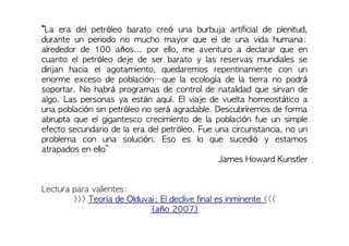 “La era del petróleo barato creó una burbuja artificial de plenitud,
durante un periodo no mucho mayor que el de una vida humana:
alrededor de 100 años... por ello, me aventuro a declarar que en
cuanto el petróleo deje de ser barato y las reservas mundiales se
dirijan hacia el agotamiento, quedaremos repentinamente con un
enorme exceso de población…que la ecología de la tierra no podrá
soportar. No habrá programas de control de natalidad que sirvan de
algo. Las personas ya están aquí. El viaje de vuelta homeostático a
una población sin petróleo no será agradable. Descubriremos de forma
abrupta que el gigantesco crecimiento de la población fue un simple
efecto secundario de la era del petróleo. Fue una circunstancia, no un
problema con una solución. Eso es lo que sucedió y estamos
atrapados en ello”
James Howard Kunstler
Lectura para valientes:
>>> Teoría de Olduvai; El declive final es inminente <<<
(año 2007)
 