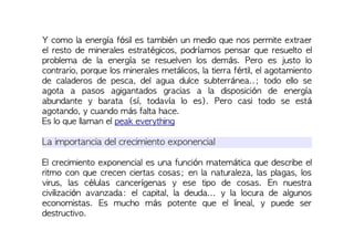 Y como la energía fósil es también un medio que nos permite extraer
el resto de minerales estratégicos, podríamos pensar que resuelto el
problema de la energía se resuelven los demás. Pero es justo lo
contrario, porque los minerales metálicos, la tierra fértil, el agotamiento
de caladeros de pesca, del agua dulce subterránea..; todo ello se
agota a pasos agigantados gracias a la disposición de energía
abundante y barata (sí, todavía lo es). Pero casi todo se está
agotando, y cuando más falta hace.
Es lo que llaman el peak everything
La importancia del crecimiento exponencial
El crecimiento exponencial es una función matemática que describe el
ritmo con que crecen ciertas cosas; en la naturaleza, las plagas, los
virus, las células cancerígenas y ese tipo de cosas. En nuestra
civilización avanzada: el capital, la deuda... y la locura de algunos
economistas. Es mucho más potente que el lineal, y puede ser
destructivo.
 