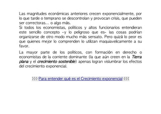 Las magnitudes económicas anteriores crecen exponencialmente, por
lo que tarde o temprano se descontrolan y provocan crisis, que pueden
ser correctoras... o algo más.
Si todos los economistas, políticos y altos funcionarios entendieran
este sencillo concepto -y lo peligroso que es- las cosas podrían
organizarse de otro modo mucho más sensato. Pero quizá lo peor es
que quienes mejor lo comprenden lo utilizan maquiavelicamente a su
favor.
La mayor parte de los políticos, con formación en derecho o
economistas de la corriente dominante (la que aún creen en la Tierra
plana y el crecimiento sostenible) apenas logran vislumbrar los efectos
del crecimiento exponencial.
>>> Para entender qué es el Crecimiento exponencial <<<
 
