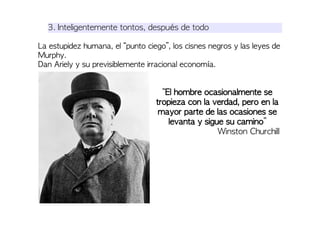 3. Inteligentemente tontos, después de todo
La estupidez humana, el “punto ciego”, los cisnes negros y las leyes de
Murphy.
Dan Ariely y su previsiblemente irracional economía.
“El hombre ocasionalmente se
tropieza con la verdad, pero en la
mayor parte de las ocasiones se
levanta y sigue su camino”
Winston Churchill
 