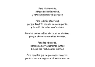Para los curiosos,
porque saciarán su sed,
y tendrán momentos gloriosos.
Para los más atrevidos,
porque tendrán ocasión de arriesgarse,
y también de estar confundidos.
Para los que rebeldes sin causa se sienten,
porque ahora sabrán si les mienten.
Para los valientes,
porque nos arriesgaremos juntos
sin que nos rechinen los dientes.
Para aquellos que de prejuicios carecen,
pues en su cabeza grandes ideas se cuecen.
 