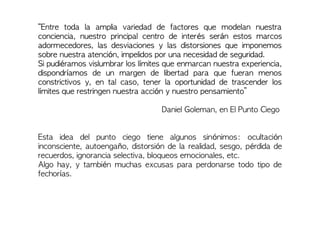 “Entre toda la amplia variedad de factores que modelan nuestra
conciencia, nuestro principal centro de interés serán estos marcos
adormecedores, las desviaciones y las distorsiones que imponemos
sobre nuestra atención, impelidos por una necesidad de seguridad.
Si pudiéramos vislumbrar los límites que enmarcan nuestra experiencia,
dispondríamos de un margen de libertad para que fueran menos
constrictivos y, en tal caso, tener la oportunidad de trascender los
límites que restringen nuestra acción y nuestro pensamiento”
Daniel Goleman, en El Punto Ciego
Esta idea del punto ciego tiene algunos sinónimos: ocultación
inconsciente, autoengaño, distorsión de la realidad, sesgo, pérdida de
recuerdos, ignorancia selectiva, bloqueos emocionales, etc.
Algo hay, y también muchas excusas para perdonarse todo tipo de
fechorías.
 
