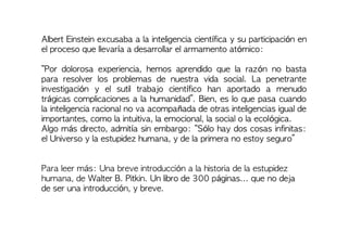 Albert Einstein excusaba a la inteligencia científica y su participación en
el proceso que llevaría a desarrollar el armamento atómico:
“Por dolorosa experiencia, hemos aprendido que la razón no basta
para resolver los problemas de nuestra vida social. La penetrante
investigación y el sutil trabajo científico han aportado a menudo
trágicas complicaciones a la humanidad”. Bien, es lo que pasa cuando
la inteligencia racional no va acompañada de otras inteligencias igual de
importantes, como la intuitiva, la emocional, la social o la ecológica.
Algo más directo, admitía sin embargo: “Sólo hay dos cosas infinitas:
el Universo y la estupidez humana, y de la primera no estoy seguro”
Para leer más: Una breve introducción a la historia de la estupidez
humana, de Walter B. Pitkin. Un libro de 300 páginas... que no deja
de ser una introducción, y breve.
 