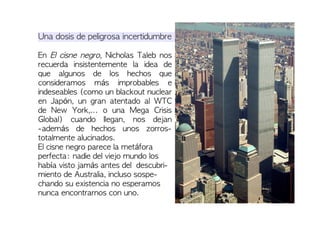 Una dosis de peligrosa incertidumbre
En El cisne negro, Nicholas Taleb nos
recuerda insistentemente la idea de
que algunos de los hechos que
consideramos más improbables e
indeseables (como un blackout nuclear
en Japón, un gran atentado al WTC
de New York,... o una Mega Crisis
Global) cuando llegan, nos dejan
-además de hechos unos zorros-
totalmente alucinados.
El cisne negro parece la metáfora
perfecta: nadie del viejo mundo los
había visto jamás antes del descubri-
miento de Australia, incluso sospe-
chando su existencia no esperamos
nunca encontrarnos con uno.
 