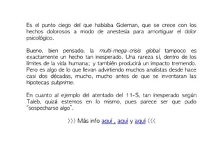 Es el punto ciego del que hablaba Goleman, que se crece con los
hechos dolorosos a modo de anestesia para amortiguar el dolor
psicológico.
Bueno, bien pensado, la multi-mega-crisis global tampoco es
exactamente un hecho tan inesperado. Una rareza sí, dentro de los
límites de la vida humana; y también producirá un impacto tremendo.
Pero es algo de lo que llevan advirtiendo muchos analistas desde hace
casi dos décadas, mucho, mucho antes de que se inventaran las
hipotecas subprime.
En cuanto al ejemplo del atentado del 11-S, tan inesperado según
Taleb, quizá estemos en lo mismo, pues parece ser que pudo
“sospecharse algo”.
>>> Más info aquí , aquí y aquí <<<
 