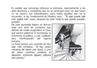 Es posible que convenga refrescar la memoria, especialmente a los
altos directivos y consejeros que no se remangan para ver que hacen
(o no hacen) sus subordinados; para todos aquellos que no la
recuerden, la ley fundamental de Murphy reza: “Si algo puede salir
mal, saldrá mal”, pues, después de todo “todo lo que puede suceder,
sucede”.
De este postulado básico se derivan
toda una serie de corolarios que
definen de modo pragmático el Caos
que parece gobernar la tecnología, la
economía, la política, y casi cualquier
otra manifestación del ingenio
humano.
La frase parece una variación de otra
algo más compleja: "Si hay varias
maneras de hacer una tarea, y uno
de estos caminos conduce al
desastre, entonces alguien utilizará
ese camino."
 