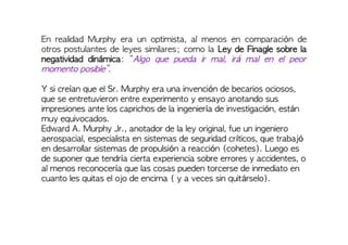 En realidad Murphy era un optimista, al menos en comparación de
otros postulantes de leyes similares; como la Ley de Finagle sobre la
negatividad dinámica: “Algo que pueda ir mal, irá mal en el peor
momento posible”.
Y si creían que el Sr. Murphy era una invención de becarios ociosos,
que se entretuvieron entre experimento y ensayo anotando sus
impresiones ante los caprichos de la ingeniería de investigación, están
muy equivocados.
Edward A. Murphy Jr., anotador de la ley original, fue un ingeniero
aerospacial, especialista en sistemas de seguridad críticos, que trabajó
en desarrollar sistemas de propulsión a reacción (cohetes). Luego es
de suponer que tendría cierta experiencia sobre errores y accidentes, o
al menos reconocería que las cosas pueden torcerse de inmediato en
cuanto les quitas el ojo de encima ( y a veces sin quitárselo).
 