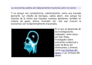 La economía podría ser básicamente irracional, pero no tanto
Y no porque nos comportemos, colectivamente, como una manada
ignorante (un rebaño de borregos, cabría decir), sino porque los
resortes de la mente que impulsan nuestras decisiones, también en
materia de gasto, ahorro, inversión, etc. (las que mueven la
economía) son fundamentalmente irracionales.
Es lo que se desprende de
las investigaciones
realizadas -entre otros-
por Dan Ariely,
investigador sobre
economía conductual y
autor de libros tan
interesantes y amenos
como Las trampas del
deseo y Las ventajas del
deseo
 