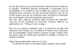 En otro libro, El fin de la economía racional, intenta aclarar el meollo de
la cuestión: “Finalmente estamos empezando a comprender que la
irracionalidad es la verdadera mano invisible que impulsa la toma de
decisiones de las personas. Ha sido una lección dolorosa, pero tal vez
el lado positivo sea que las empresas ahora entienden lo importante
que es protegerse contra los supuestos equivocados.”
Muy bien, pero ¿sólo las empresas tienen lecciones que aprender?
¿que hay de los ministerios de economía, hacienda, defensa, los
parlamentos, etc. ? Porque mejor no seguir.
Pero ¿no nos estamos olvidando, pese a la autocrítica, de algo más
importante aún? Porque hay un problema de fondo mucho más grave
que la irracionalidad. Porque donde la mayoría no llega si llegan otros
que tienen todos los medios para interpretar la realidad y controlar los
resortes del poder.
Albert Camus podría haber dado con la clave:
“Un hombre sin ética es una bestia salvaje soltada a este mundo”
 