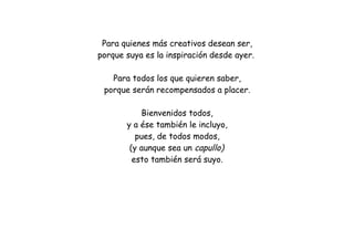 Para quienes más creativos desean ser,
porque suya es la inspiración desde ayer.
Para todos los que quieren saber,
porque serán recompensados a placer.
Bienvenidos todos,
y a ése también le incluyo,
pues, de todos modos,
(y aunque sea un capullo)
esto también será suyo.
 