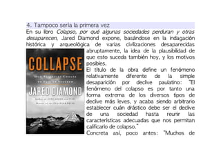 4. Tampoco sería la primera vez
En su libro Colapso, por qué algunas sociedades perduran y otras
desaparecen, Jared Diamond expone, basándose en la indagación
histórica y arqueológica de varias civilizaciones desaparecidas
abruptamente, la idea de la plausibilidad de
que esto suceda también hoy, y los motivos
posibles.
El título de la obra define un fenómeno
relativamente diferente de la simple
desaparición por declive paulatino: “El
fenómeno del colapso es por tanto una
forma extrema de los diversos tipos de
declive más leves, y acaba siendo arbitrario
establecer cuán drástico debe ser el declive
de una sociedad hasta reunir las
características adecuadas que nos permitan
calificarlo de colapso.”
Concreta así, poco antes: “Muchos de
 