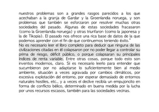 nuestros problemas son a grandes rasgos parecidos a los que
acechaban a la granja de Gardar y la Groenlandia noruega, y son
problemas que también se esforzaron por resolver muchas otras
sociedades del pasado. Algunas de estas sociedades fracasaron
(como la Groenlandia noruega) y otras triunfaron (como la japonesa y
la de Tikopia). El pasado nos ofrece una rica base de datos de la que
podemos aprender con el fin de que continuemos teniendo éxito.”
No es necesario leer el libro completo para deducir que ninguna de las
civilizaciones citadas en él colapsaron por no poder llegar a controlar su
prima de riesgo, déficit público, o porque colapsaran su principales
índices de renta variable. Entre otras cosas, porque todo esto son
inventos modernos, claro. Sí es necesario leerlo para entender que
sucumbieron por no adaptarse lo suficientemente bien al medio
ambiente, situación a veces agravada por cambios climáticos, por
excesiva explotación del entorno, por esperar demasiado de entornos
naturales hostiles, etc., y a veces el declive recibía un empujoncito en
forma de conflicto bélico, determinado en buena medida por la lucha
por unos recursos escasos, también para las sociedades vecinas.
 
