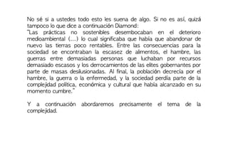 No sé si a ustedes todo esto les suena de algo. Si no es así, quizá
tampoco lo que dice a continuación Diamond:
“Las prácticas no sostenibles desembocaban en el deterioro
medioambiental (...) lo cual significaba que había que abandonar de
nuevo las tierras poco rentables. Entre las consecuencias para la
sociedad se encontraban la escasez de alimentos, el hambre, las
guerras entre demasiadas personas que luchaban por recursos
demasiado escasos y los derrocamientos de las elites gobernantes por
parte de masas desilusionadas. Al final, la población decrecía por el
hambre, la guerra o la enfermedad, y la sociedad perdía parte de la
complejidad política, económica y cultural que había alcanzado en su
momento cumbre.”
Y a continuación abordaremos precisamente el tema de la
complejidad.
 