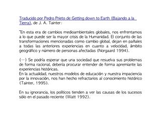 Traducido por Pedro Prieto de Getting down to Earth (Bajando a la
Tierra), de J. A. Tainter:
“En esta era de cambios medioambientales globales, nos enfrentamos
a lo que puede ser la mayor crisis de la Humanidad. El conjunto de las
transformaciones mencionadas como cambio global, dejan en pañales
a todas las anteriores experiencias en cuanto a velocidad, ámbito
geográfico y número de personas afectadas (Norgaard 1994).
(…) Se podría esperar que una sociedad que resuelva sus problemas
de forma racional, debería procurar entender de forma apremiante las
experiencias históricas.
En la actualidad, nuestros modelos de educación y nuestra impaciencia
por la innovación, nos han hecho refractarios al conocimiento histórico
(Tainter, 1995).
En su ignorancia, los políticos tienden a ver las causas de los sucesos
sólo en el pasado reciente (Watt 1992).
 